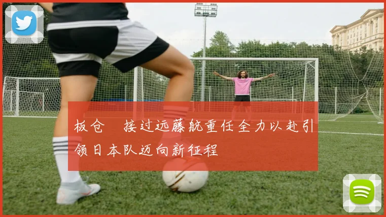板仓滉接过远藤航重任全力以赴引领日本队迈向新征程