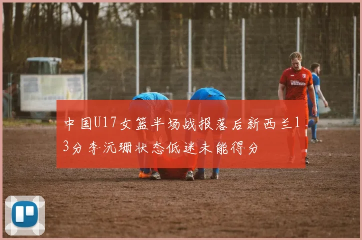 中国U17女篮半场战报落后新西兰13分李沅珊状态低迷未能得分