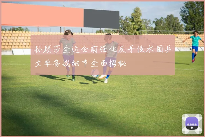 孙颖莎全运会前强化反手技术国乒女单备战细节全面揭秘