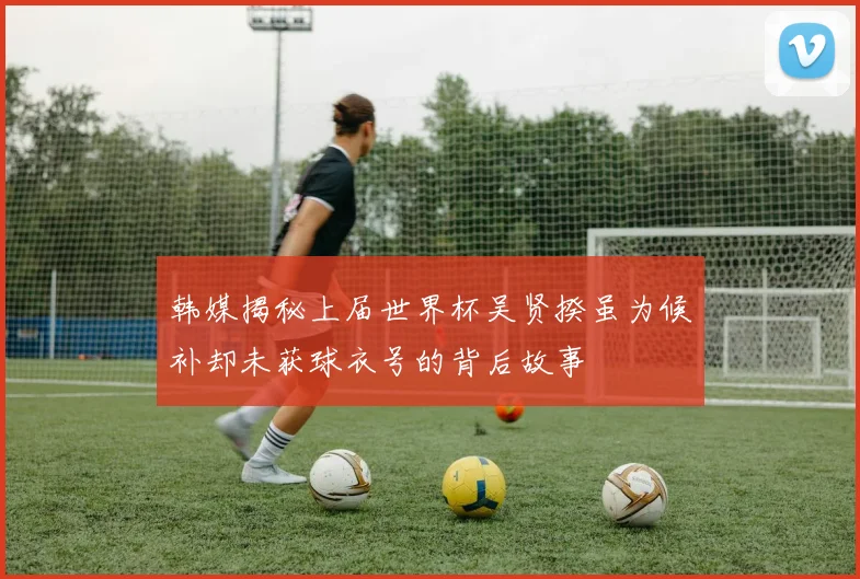 韩媒揭秘上届世界杯吴贤揆虽为候补却未获球衣号的背后故事