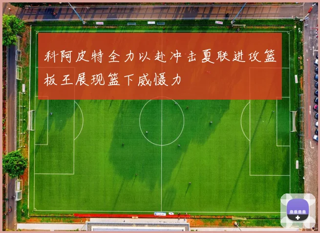 科阿皮特全力以赴冲击夏联进攻篮板王展现篮下威慑力