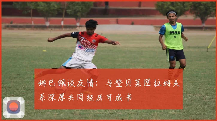 姆巴佩谈友情：与登贝莱图拉姆关系深厚共同经历可成书