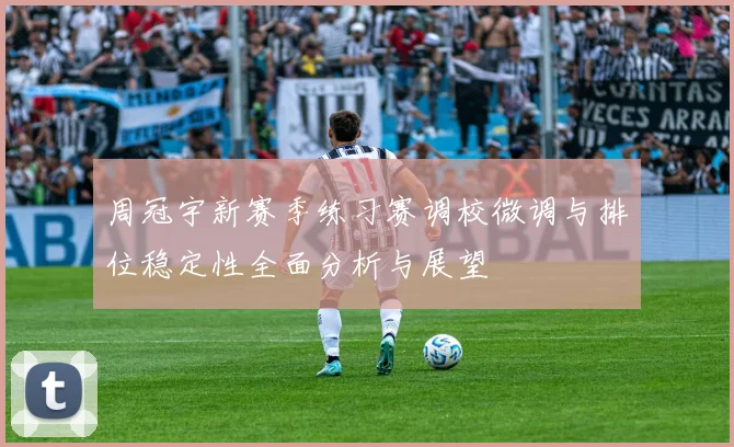 周冠宇新赛季练习赛调校微调与排位稳定性全面分析与展望