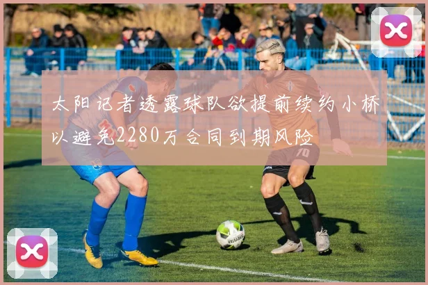 太阳记者透露球队欲提前续约小桥以避免2280万合同到期风险