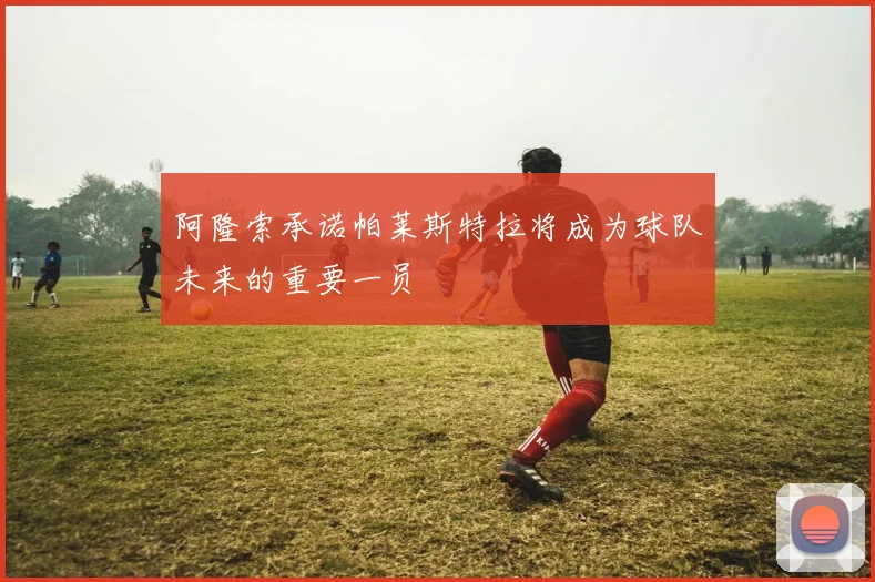 阿隆索承诺帕莱斯特拉将成为球队未来的重要一员