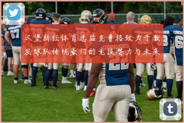 汉堡新任体育总监克鲁格致力于激发球队传统豪门的竞技潜力与未来发展