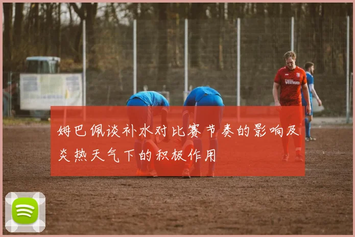 姆巴佩谈补水对比赛节奏的影响及炎热天气下的积极作用