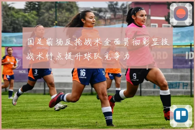 国足前场反抢战术全面贯彻彰显技战术特点提升球队竞争力
