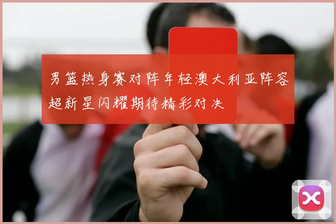男篮热身赛对阵年轻澳大利亚阵容超新星闪耀期待精彩对决