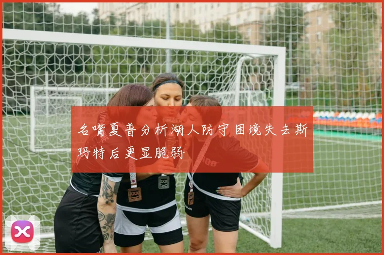 名嘴夏普分析湖人防守困境失去斯玛特后更显脆弱