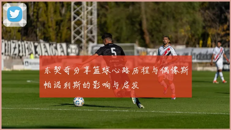 东契奇分享篮球心路历程与偶像斯帕诺利斯的影响与启发